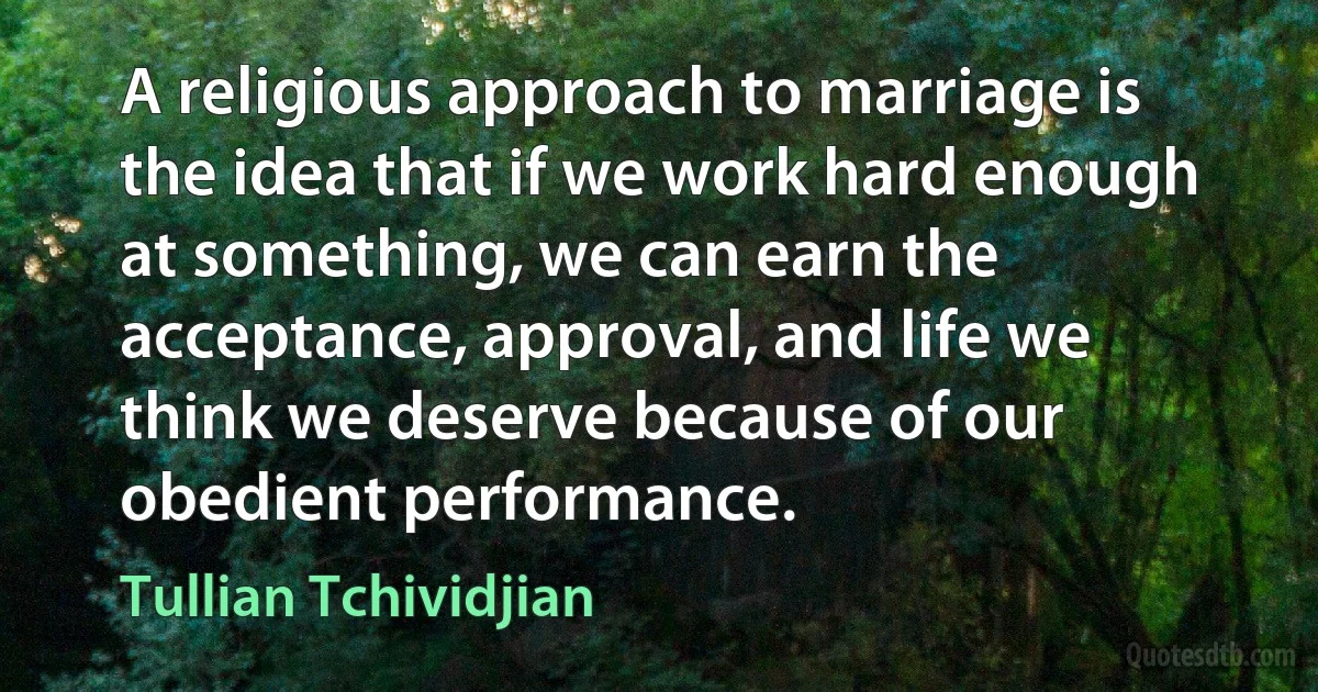 A religious approach to marriage is the idea that if we work hard enough at something, we can earn the acceptance, approval, and life we think we deserve because of our obedient performance. (Tullian Tchividjian)