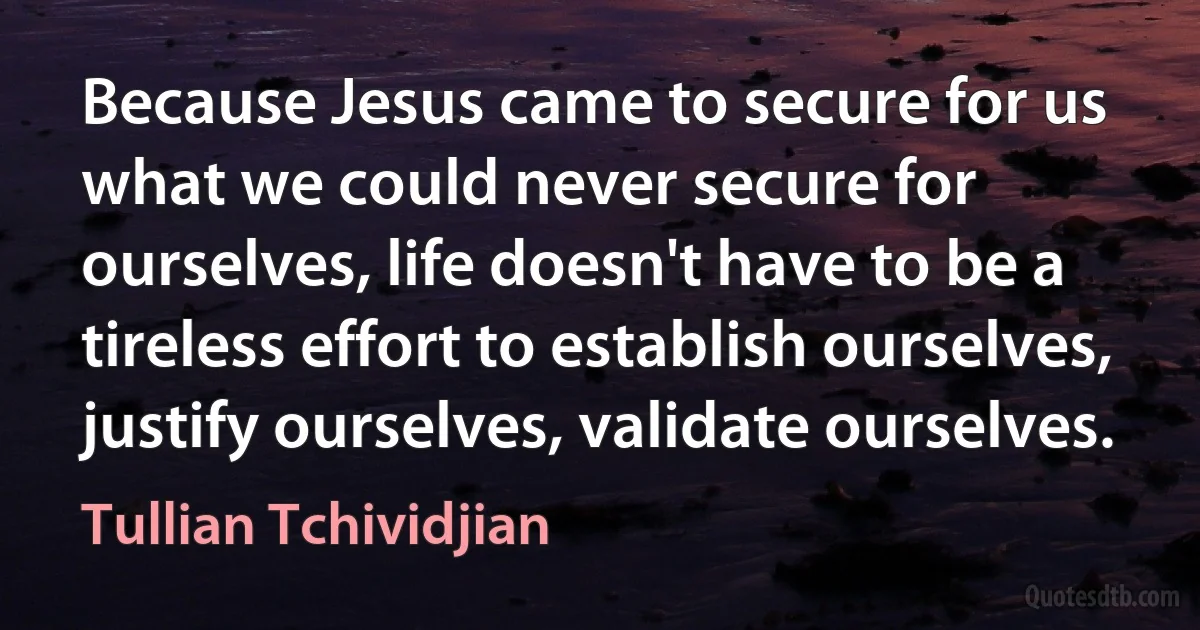 Because Jesus came to secure for us what we could never secure for ourselves, life doesn't have to be a tireless effort to establish ourselves, justify ourselves, validate ourselves. (Tullian Tchividjian)