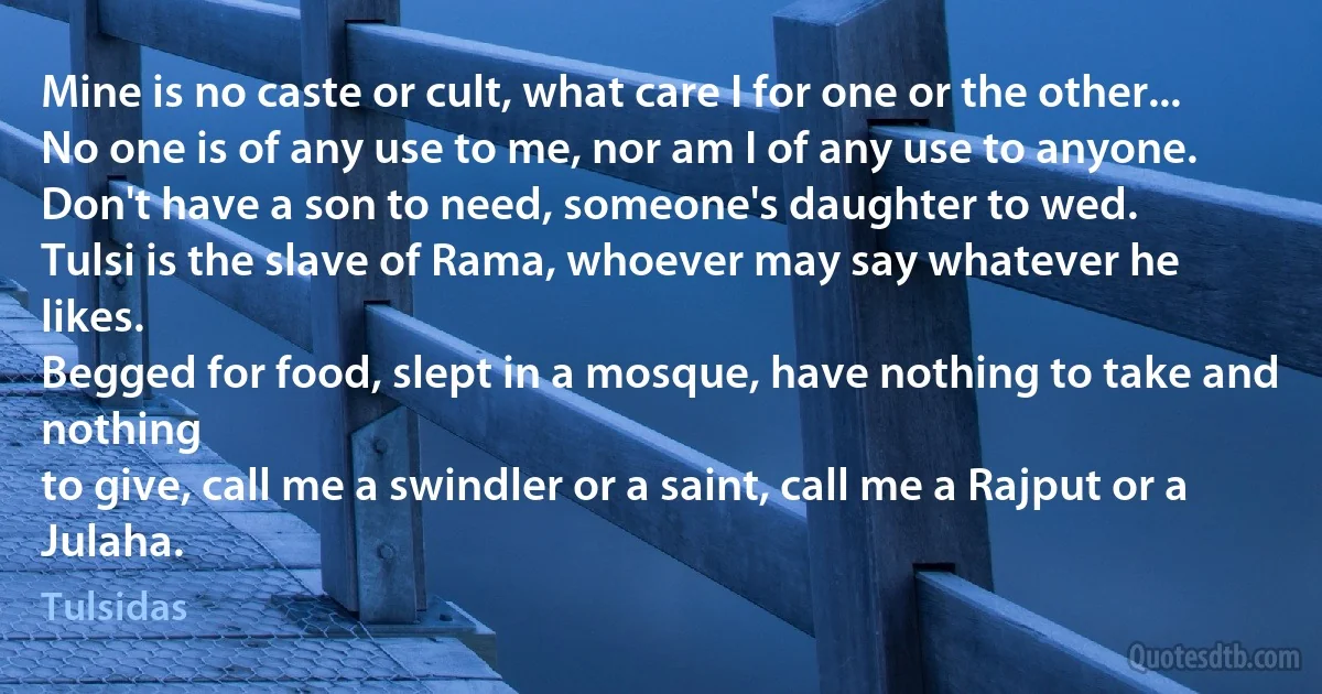 Mine is no caste or cult, what care I for one or the other...
No one is of any use to me, nor am I of any use to anyone.
Don't have a son to need, someone's daughter to wed.
Tulsi is the slave of Rama, whoever may say whatever he likes.
Begged for food, slept in a mosque, have nothing to take and nothing
to give, call me a swindler or a saint, call me a Rajput or a Julaha. (Tulsidas)