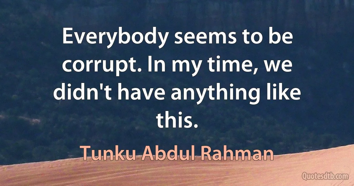 Everybody seems to be corrupt. In my time, we didn't have anything like this. (Tunku Abdul Rahman)