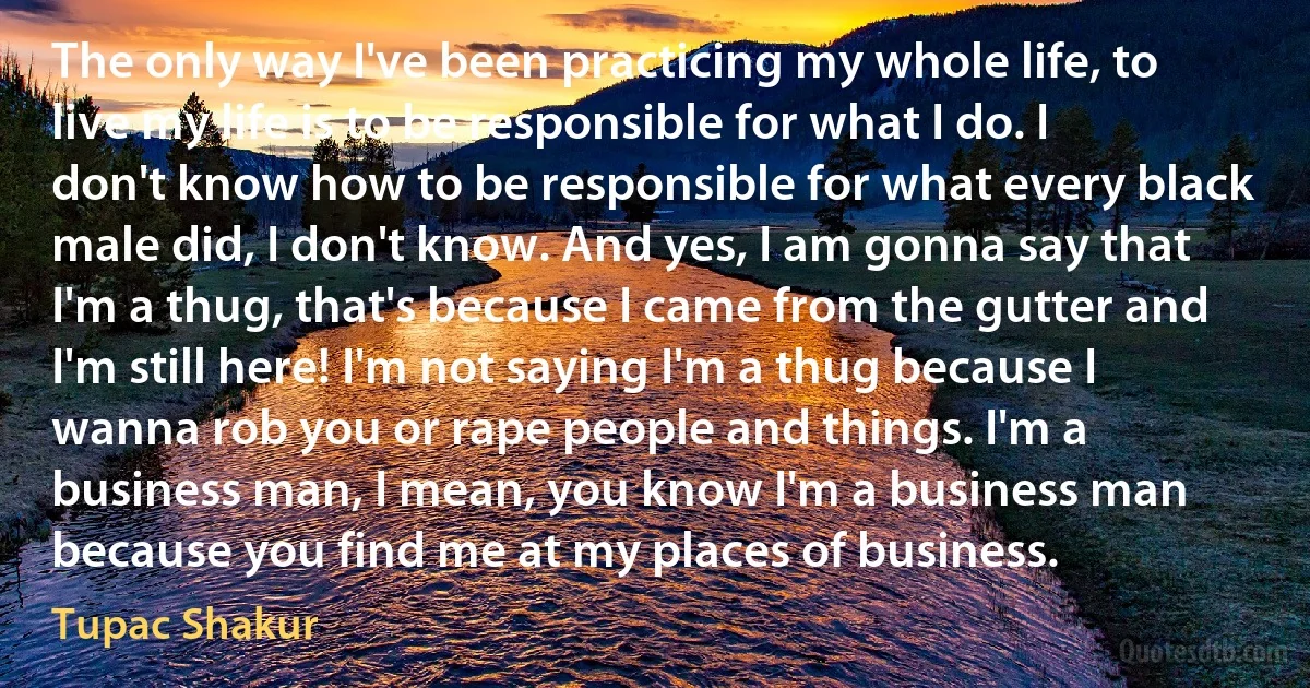 The only way I've been practicing my whole life, to live my life is to be responsible for what I do. I don't know how to be responsible for what every black male did, I don't know. And yes, I am gonna say that I'm a thug, that's because I came from the gutter and I'm still here! I'm not saying I'm a thug because I wanna rob you or rape people and things. I'm a business man, I mean, you know I'm a business man because you find me at my places of business. (Tupac Shakur)