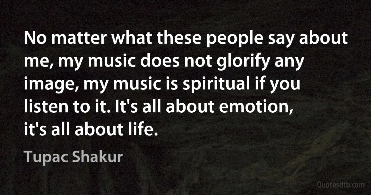 No matter what these people say about me, my music does not glorify any image, my music is spiritual if you listen to it. It's all about emotion, it's all about life. (Tupac Shakur)