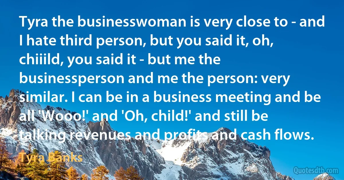 Tyra the businesswoman is very close to - and I hate third person, but you said it, oh, chiiild, you said it - but me the businessperson and me the person: very similar. I can be in a business meeting and be all 'Wooo!' and 'Oh, child!' and still be talking revenues and profits and cash flows. (Tyra Banks)