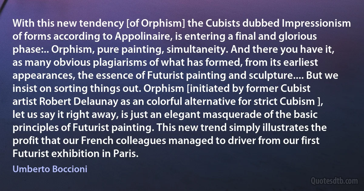 With this new tendency [of Orphism] the Cubists dubbed Impressionism of forms according to Appolinaire, is entering a final and glorious phase:.. Orphism, pure painting, simultaneity. And there you have it, as many obvious plagiarisms of what has formed, from its earliest appearances, the essence of Futurist painting and sculpture.... But we insist on sorting things out. Orphism [initiated by former Cubist artist Robert Delaunay as an colorful alternative for strict Cubism ], let us say it right away, is just an elegant masquerade of the basic principles of Futurist painting. This new trend simply illustrates the profit that our French colleagues managed to driver from our first Futurist exhibition in Paris. (Umberto Boccioni)