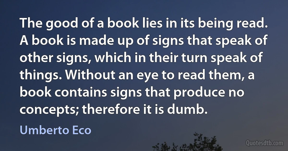 The good of a book lies in its being read. A book is made up of signs that speak of other signs, which in their turn speak of things. Without an eye to read them, a book contains signs that produce no concepts; therefore it is dumb. (Umberto Eco)