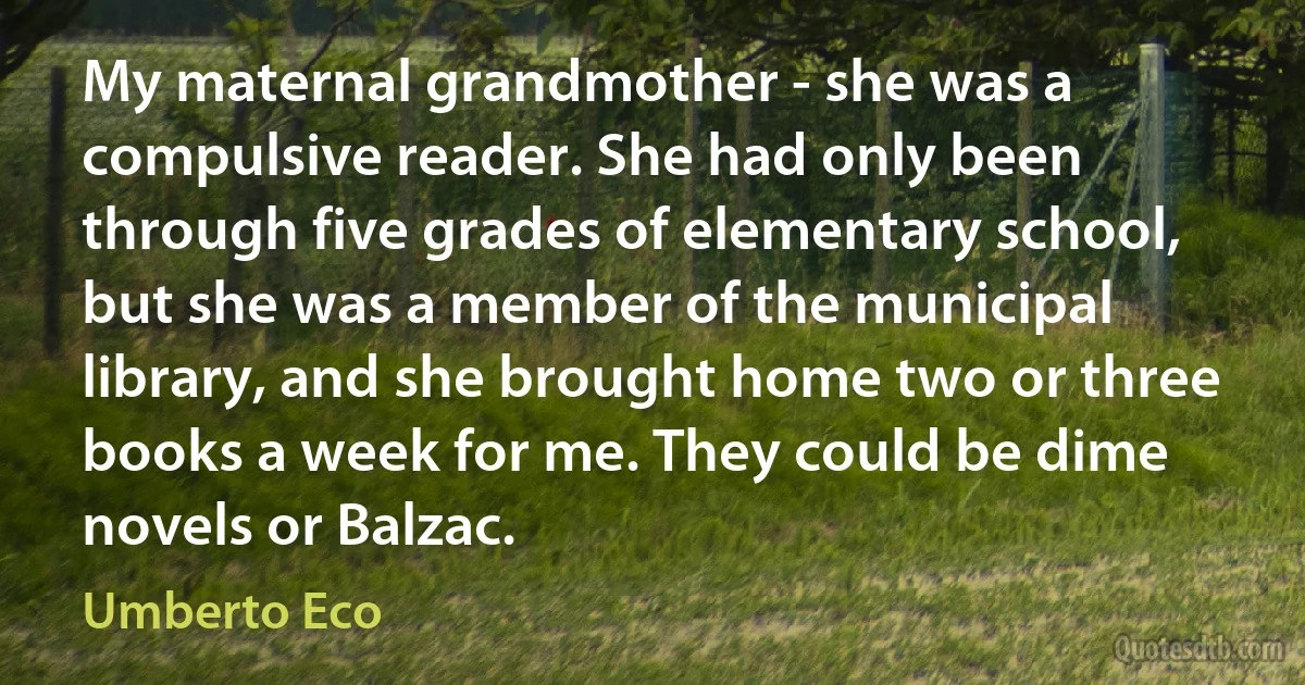 My maternal grandmother - she was a compulsive reader. She had only been through five grades of elementary school, but she was a member of the municipal library, and she brought home two or three books a week for me. They could be dime novels or Balzac. (Umberto Eco)