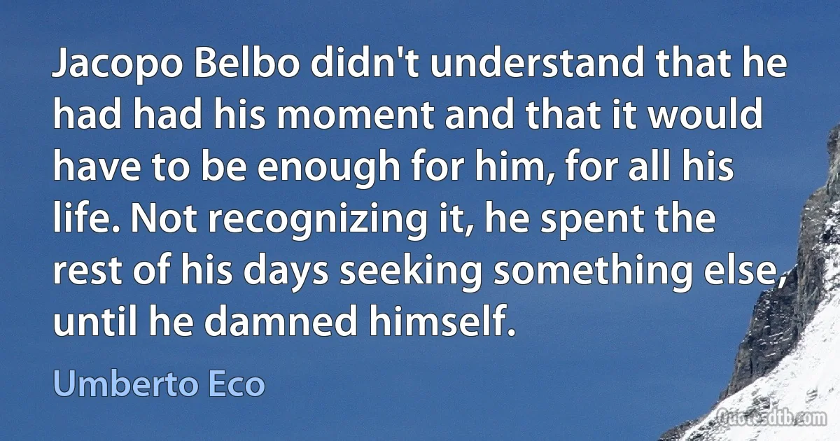 Jacopo Belbo didn't understand that he had had his moment and that it would have to be enough for him, for all his life. Not recognizing it, he spent the rest of his days seeking something else, until he damned himself. (Umberto Eco)