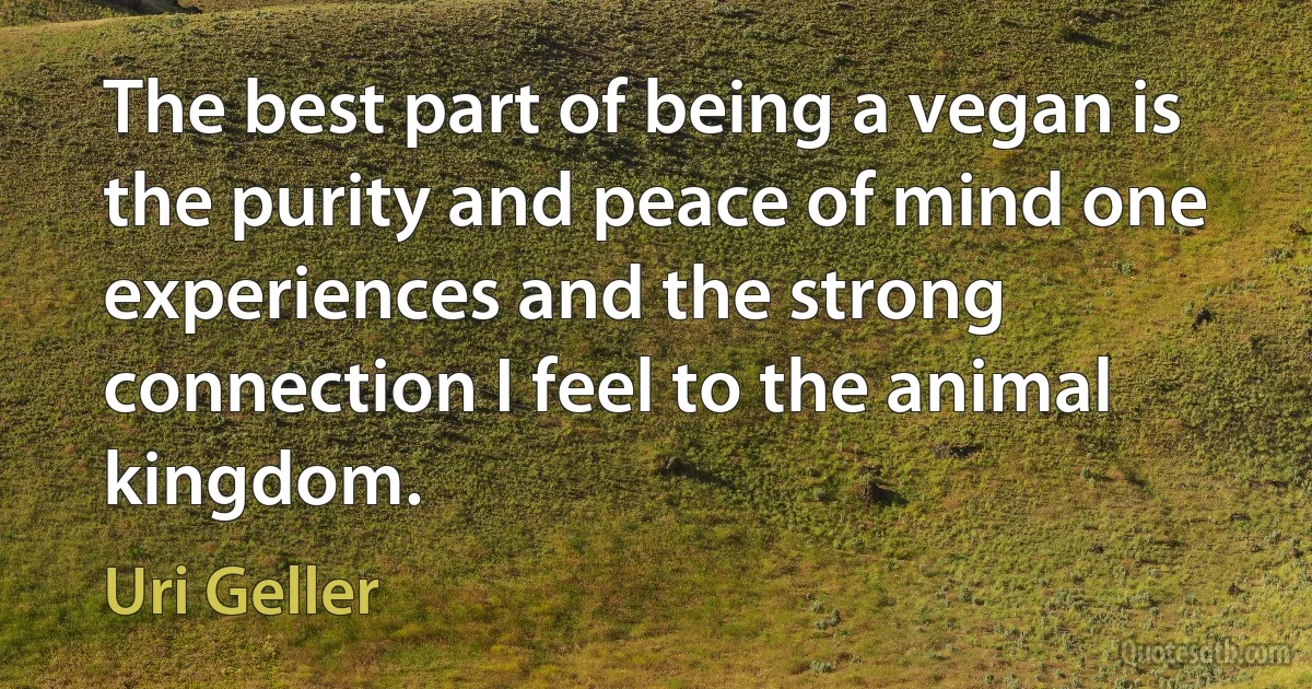 The best part of being a vegan is the purity and peace of mind one experiences and the strong connection I feel to the animal kingdom. (Uri Geller)