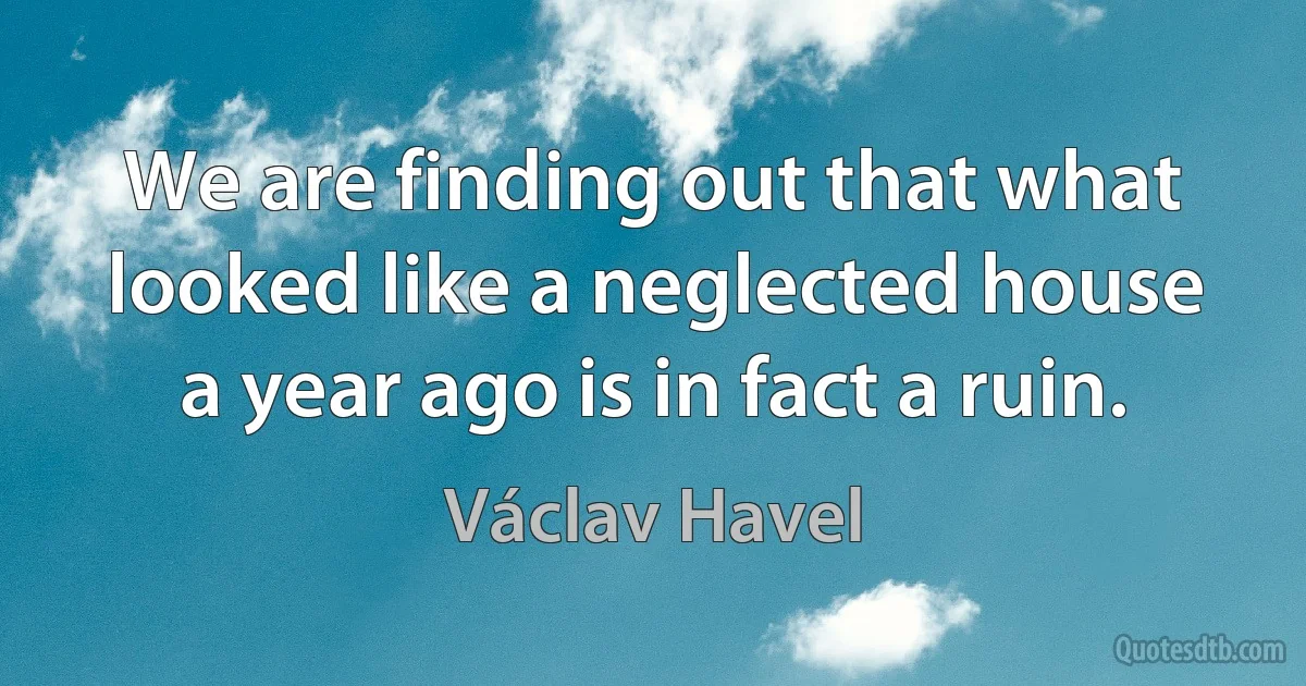 We are finding out that what looked like a neglected house a year ago is in fact a ruin. (Václav Havel)