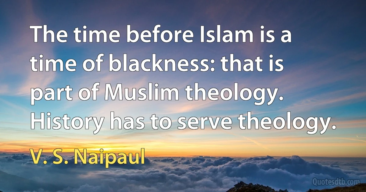 The time before Islam is a time of blackness: that is part of Muslim theology. History has to serve theology. (V. S. Naipaul)