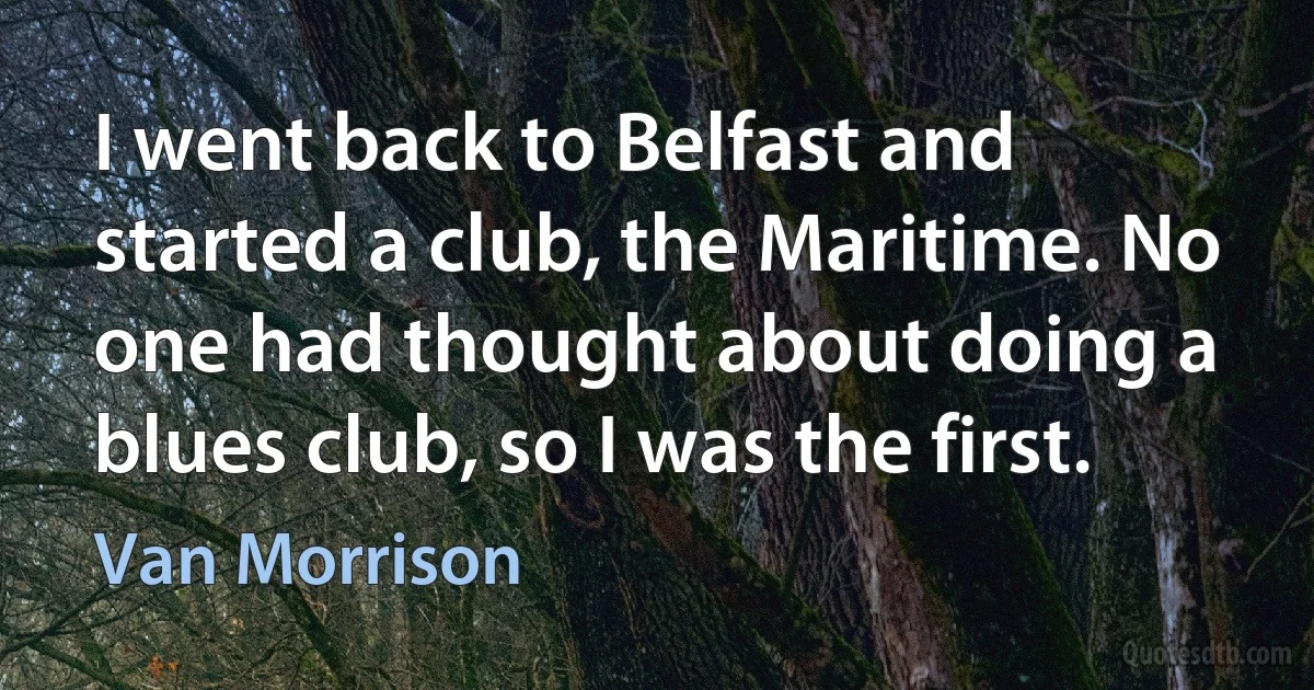 I went back to Belfast and started a club, the Maritime. No one had thought about doing a blues club, so I was the first. (Van Morrison)