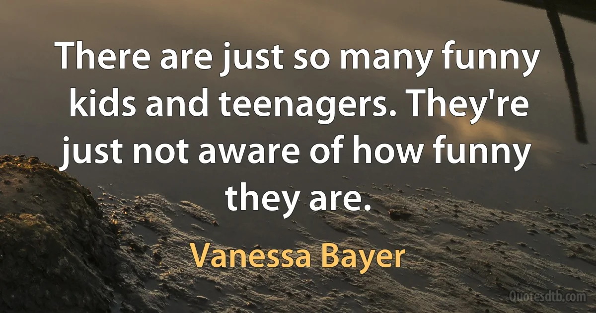 There are just so many funny kids and teenagers. They're just not aware of how funny they are. (Vanessa Bayer)