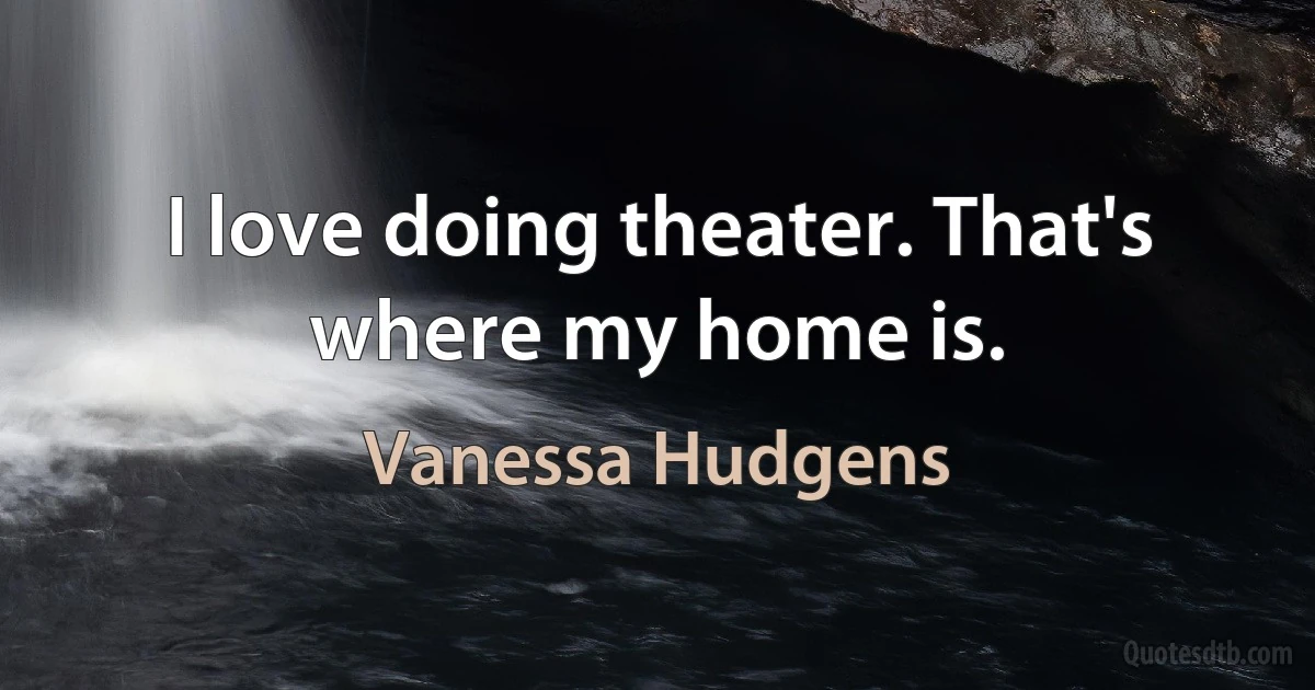 I love doing theater. That's where my home is. (Vanessa Hudgens)