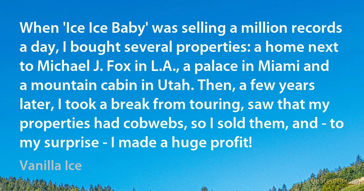 When 'Ice Ice Baby' was selling a million records a day, I bought several properties: a home next to Michael J. Fox in L.A., a palace in Miami and a mountain cabin in Utah. Then, a few years later, I took a break from touring, saw that my properties had cobwebs, so I sold them, and - to my surprise - I made a huge profit! (Vanilla Ice)