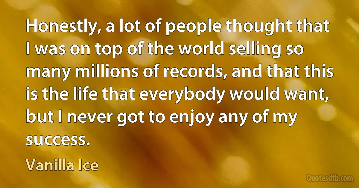 Honestly, a lot of people thought that I was on top of the world selling so many millions of records, and that this is the life that everybody would want, but I never got to enjoy any of my success. (Vanilla Ice)