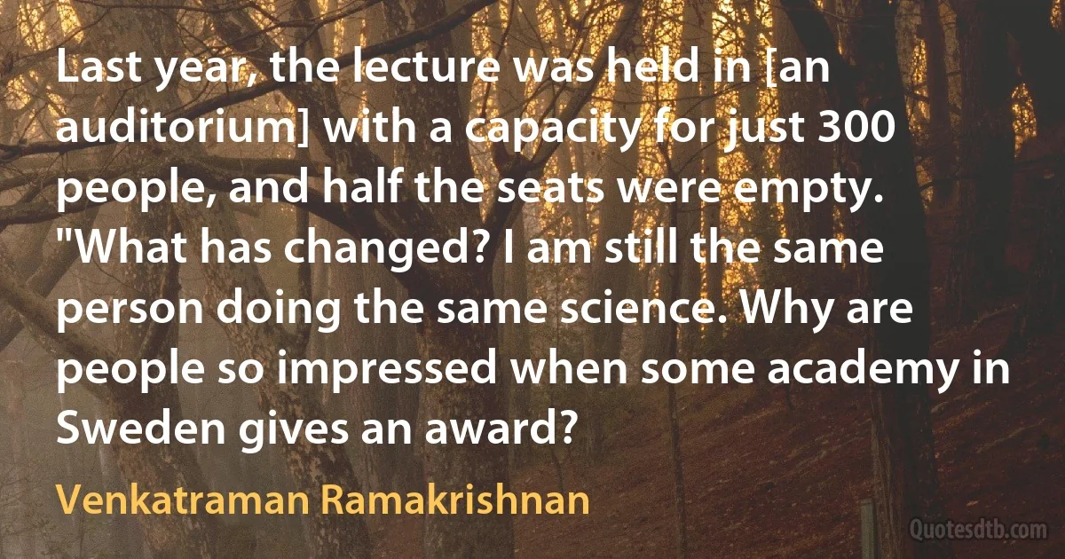 Last year, the lecture was held in [an auditorium] with a capacity for just 300 people, and half the seats were empty. "What has changed? I am still the same person doing the same science. Why are people so impressed when some academy in Sweden gives an award? (Venkatraman Ramakrishnan)