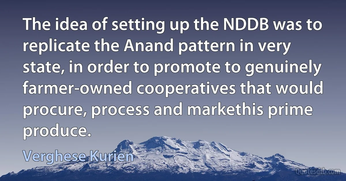 The idea of setting up the NDDB was to replicate the Anand pattern in very state, in order to promote to genuinely farmer-owned cooperatives that would procure, process and markethis prime produce. (Verghese Kurien)