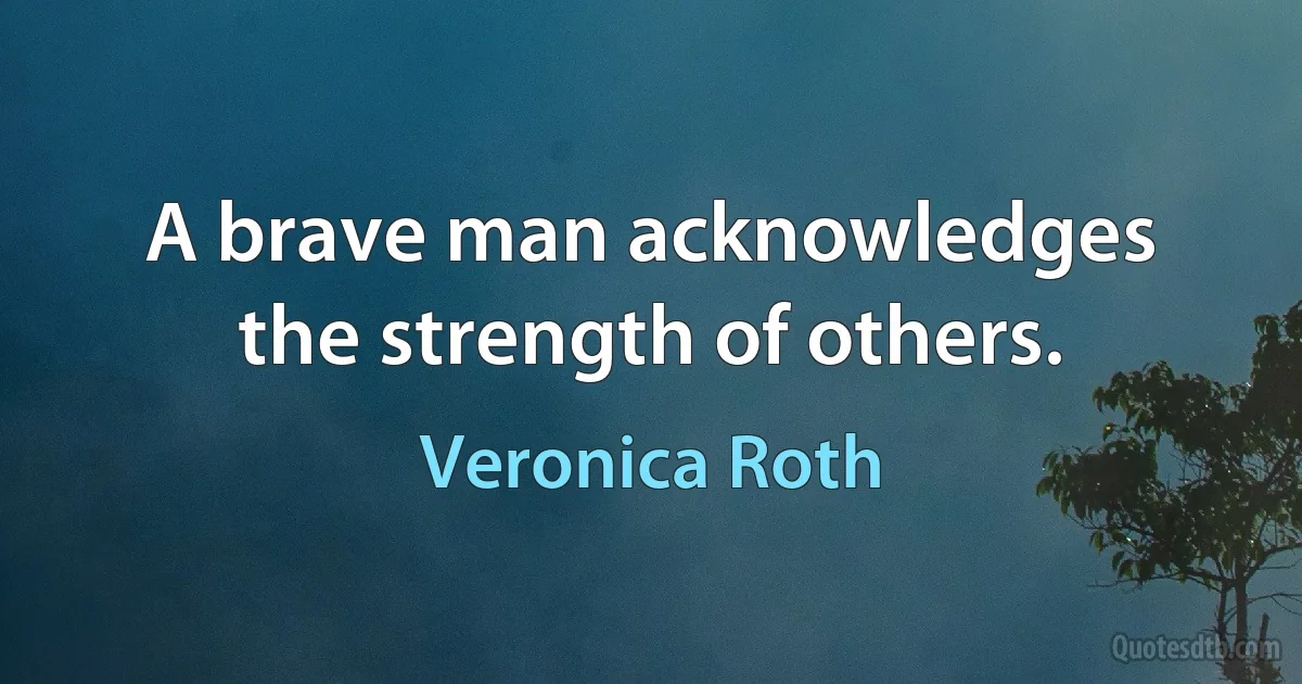 A brave man acknowledges the strength of others. (Veronica Roth)