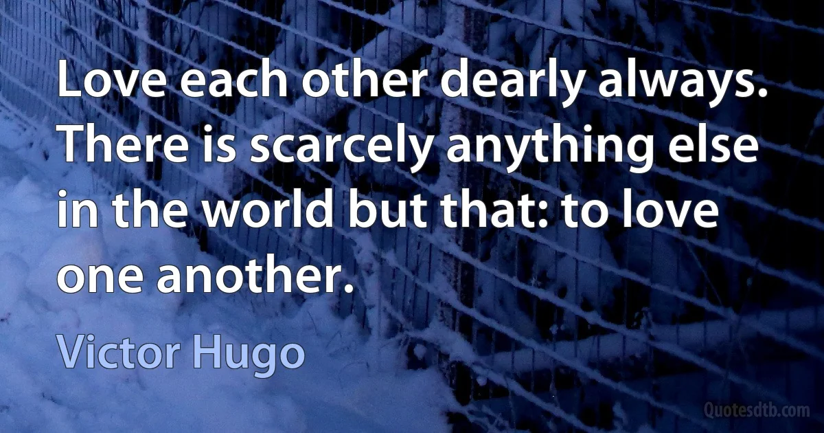 Love each other dearly always. There is scarcely anything else in the world but that: to love one another. (Victor Hugo)