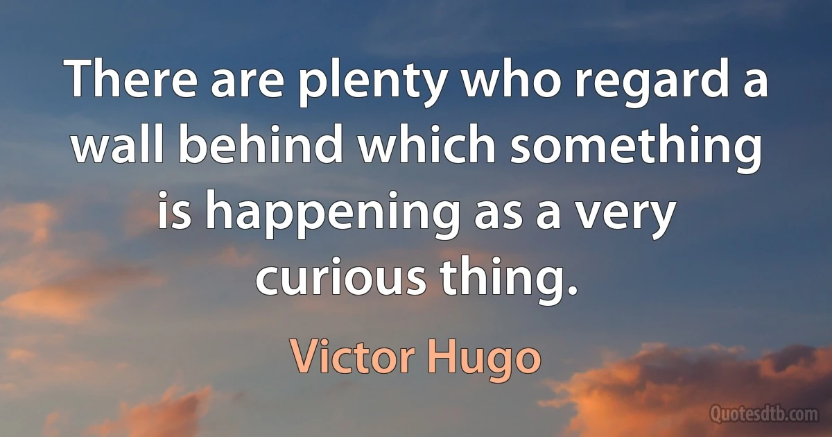 There are plenty who regard a wall behind which something is happening as a very curious thing. (Victor Hugo)