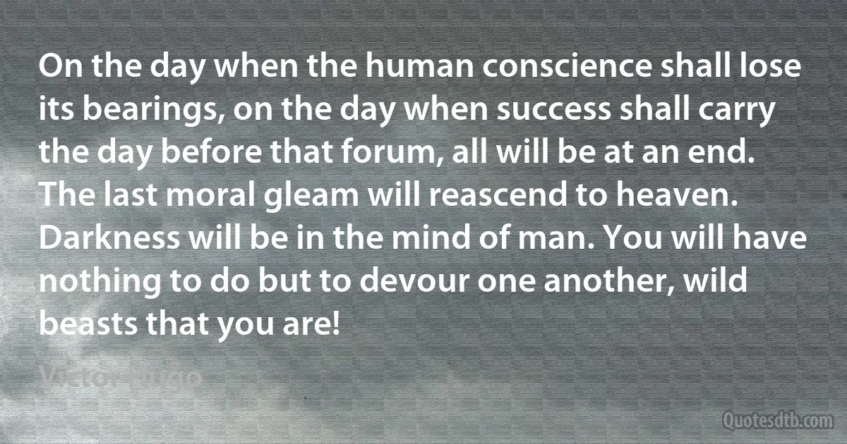 On the day when the human conscience shall lose its bearings, on the day when success shall carry the day before that forum, all will be at an end. The last moral gleam will reascend to heaven. Darkness will be in the mind of man. You will have nothing to do but to devour one another, wild beasts that you are! (Victor Hugo)