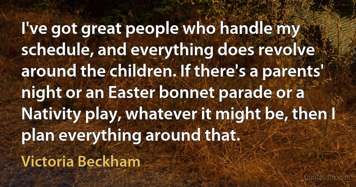 I've got great people who handle my schedule, and everything does revolve around the children. If there's a parents' night or an Easter bonnet parade or a Nativity play, whatever it might be, then I plan everything around that. (Victoria Beckham)