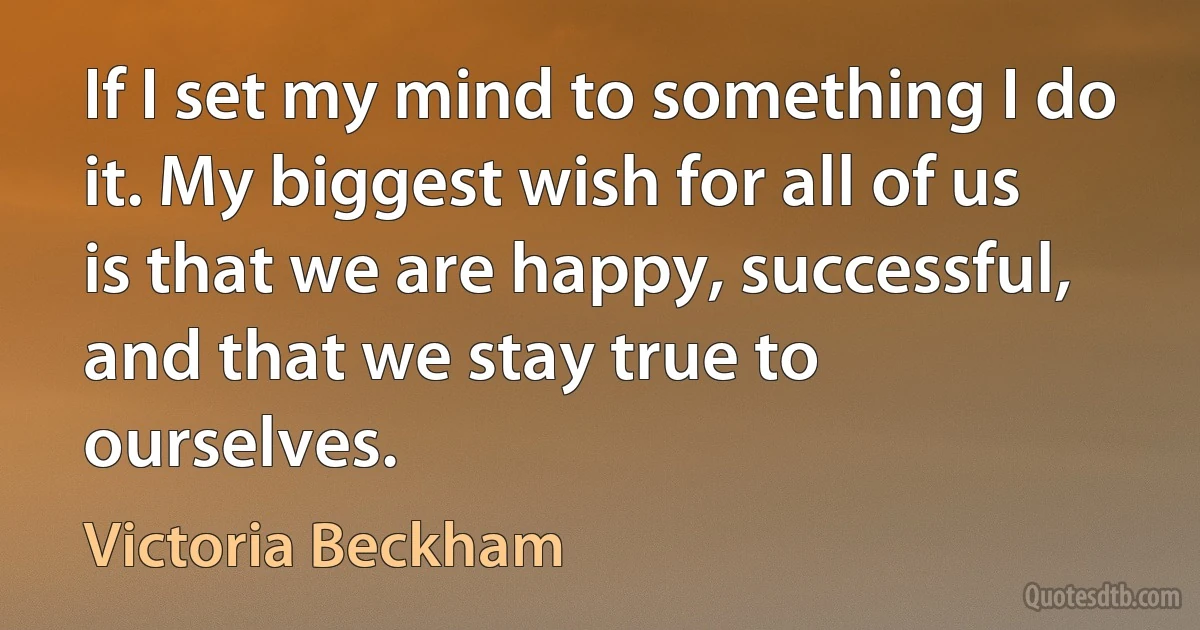 If I set my mind to something I do it. My biggest wish for all of us is that we are happy, successful, and that we stay true to ourselves. (Victoria Beckham)