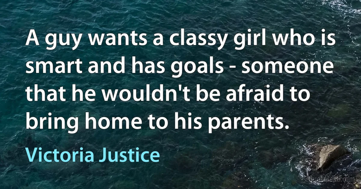 A guy wants a classy girl who is smart and has goals - someone that he wouldn't be afraid to bring home to his parents. (Victoria Justice)