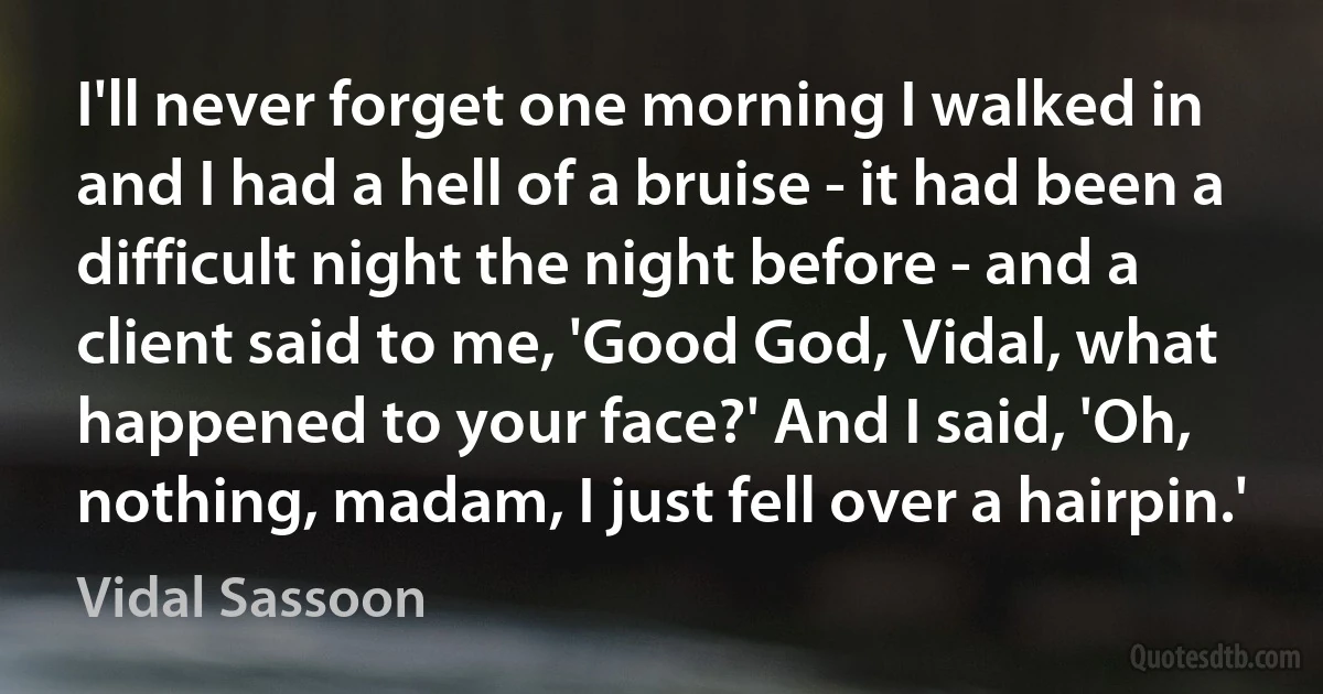 I'll never forget one morning I walked in and I had a hell of a bruise - it had been a difficult night the night before - and a client said to me, 'Good God, Vidal, what happened to your face?' And I said, 'Oh, nothing, madam, I just fell over a hairpin.' (Vidal Sassoon)