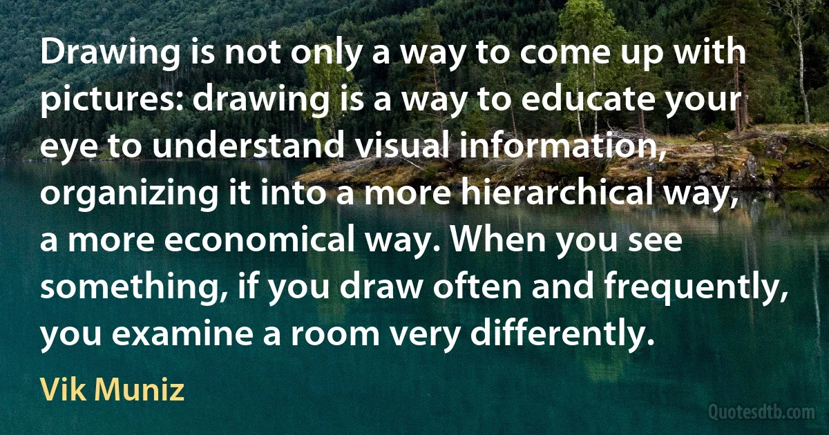 Drawing is not only a way to come up with pictures: drawing is a way to educate your eye to understand visual information, organizing it into a more hierarchical way, a more economical way. When you see something, if you draw often and frequently, you examine a room very differently. (Vik Muniz)