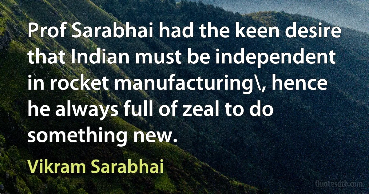 Prof Sarabhai had the keen desire that Indian must be independent in rocket manufacturing\, hence he always full of zeal to do something new. (Vikram Sarabhai)