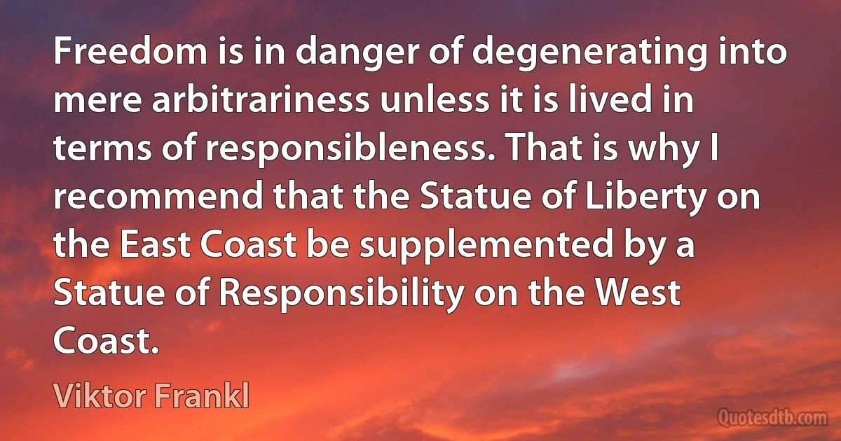 Freedom is in danger of degenerating into mere arbitrariness unless it is lived in terms of responsibleness. That is why I recommend that the Statue of Liberty on the East Coast be supplemented by a Statue of Responsibility on the West Coast. (Viktor Frankl)