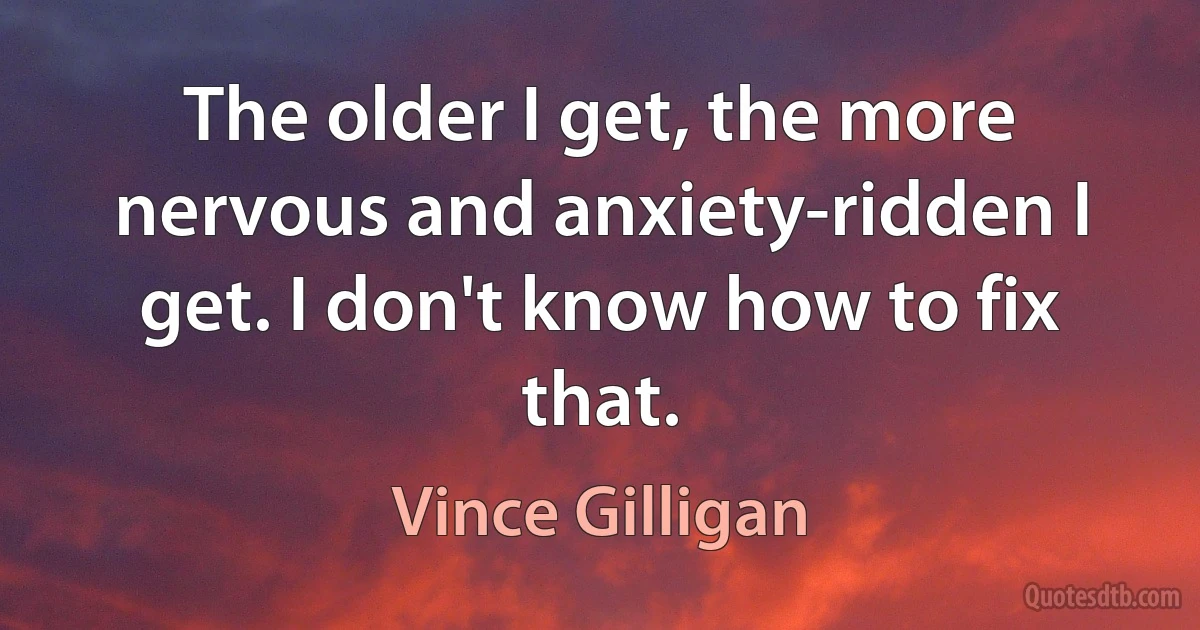 The older I get, the more nervous and anxiety-ridden I get. I don't know how to fix that. (Vince Gilligan)