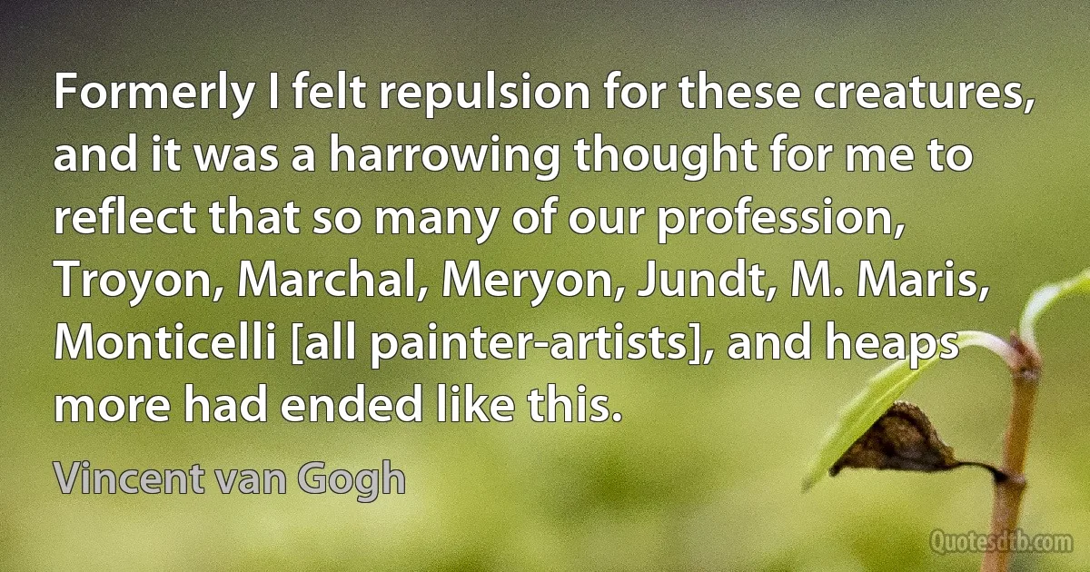 Formerly I felt repulsion for these creatures, and it was a harrowing thought for me to reflect that so many of our profession, Troyon, Marchal, Meryon, Jundt, M. Maris, Monticelli [all painter-artists], and heaps more had ended like this. (Vincent van Gogh)