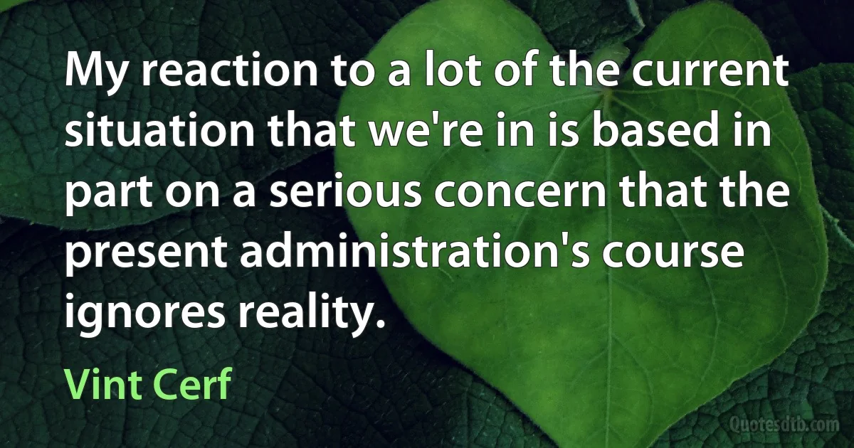 My reaction to a lot of the current situation that we're in is based in part on a serious concern that the present administration's course ignores reality. (Vint Cerf)