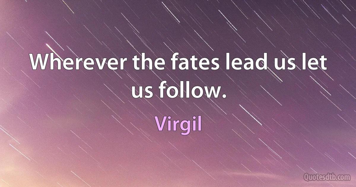 Wherever the fates lead us let us follow. (Virgil)