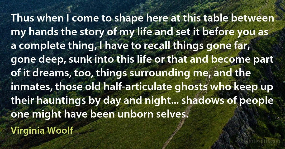 Thus when I come to shape here at this table between my hands the story of my life and set it before you as a complete thing, I have to recall things gone far, gone deep, sunk into this life or that and become part of it dreams, too, things surrounding me, and the inmates, those old half-articulate ghosts who keep up their hauntings by day and night... shadows of people one might have been unborn selves. (Virginia Woolf)