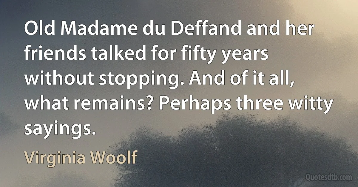 Old Madame du Deffand and her friends talked for fifty years without stopping. And of it all, what remains? Perhaps three witty sayings. (Virginia Woolf)