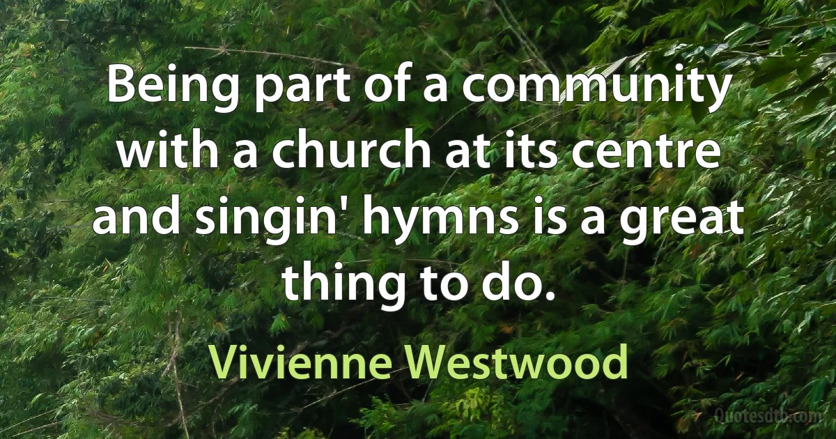 Being part of a community with a church at its centre and singin' hymns is a great thing to do. (Vivienne Westwood)