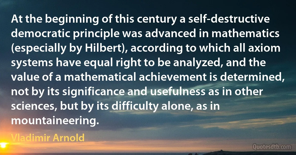 At the beginning of this century a self-destructive democratic principle was advanced in mathematics (especially by Hilbert), according to which all axiom systems have equal right to be analyzed, and the value of a mathematical achievement is determined, not by its significance and usefulness as in other sciences, but by its difficulty alone, as in mountaineering. (Vladimir Arnold)