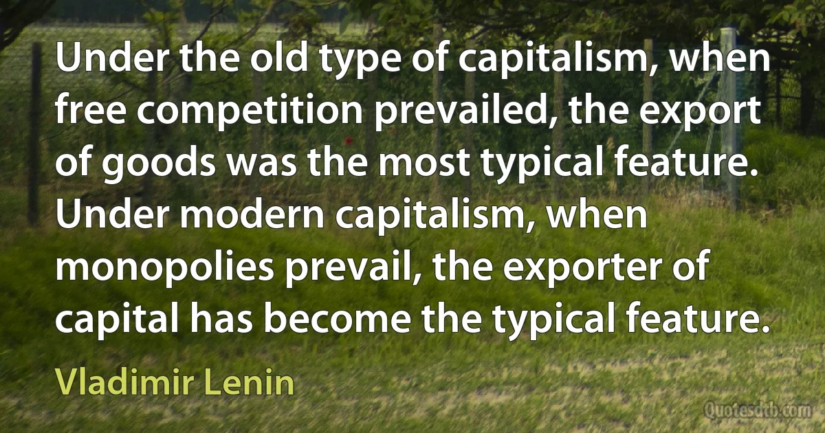 Under the old type of capitalism, when free competition prevailed, the export of goods was the most typical feature. Under modern capitalism, when monopolies prevail, the exporter of capital has become the typical feature. (Vladimir Lenin)