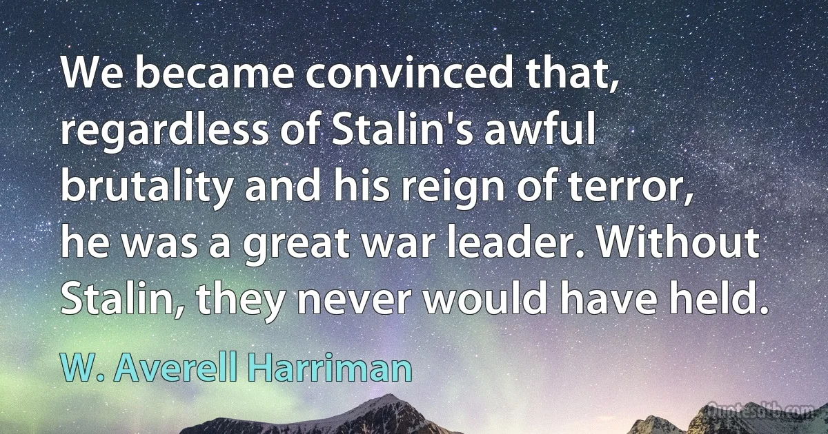 We became convinced that, regardless of Stalin's awful brutality and his reign of terror, he was a great war leader. Without Stalin, they never would have held. (W. Averell Harriman)