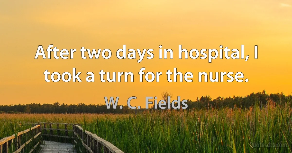 After two days in hospital, I took a turn for the nurse. (W. C. Fields)