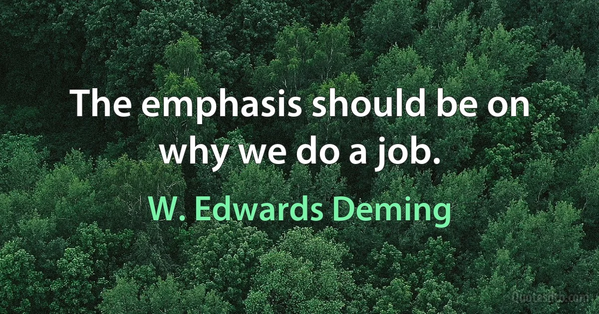 The emphasis should be on why we do a job. (W. Edwards Deming)