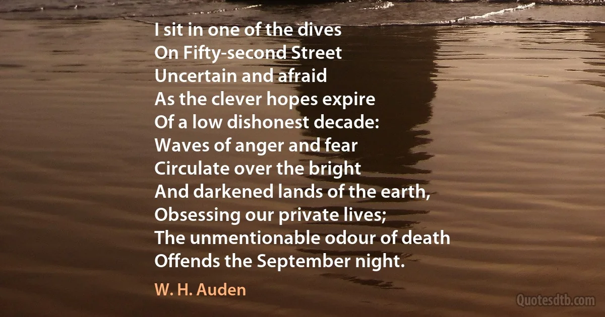 I sit in one of the dives
On Fifty-second Street
Uncertain and afraid
As the clever hopes expire
Of a low dishonest decade:
Waves of anger and fear
Circulate over the bright
And darkened lands of the earth,
Obsessing our private lives;
The unmentionable odour of death
Offends the September night. (W. H. Auden)