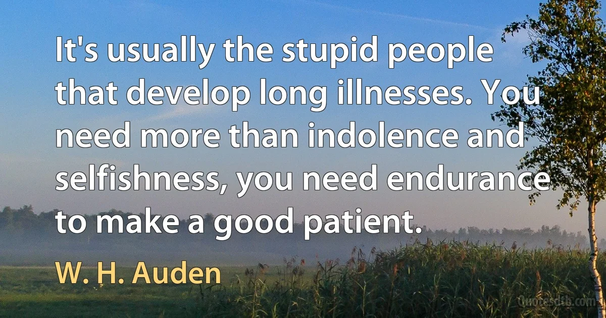 It's usually the stupid people that develop long illnesses. You need more than indolence and selfishness, you need endurance to make a good patient. (W. H. Auden)