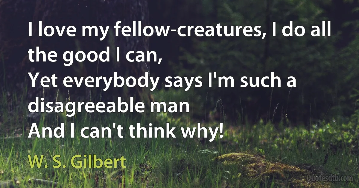 I love my fellow-creatures, I do all the good I can,
Yet everybody says I'm such a disagreeable man
And I can't think why! (W. S. Gilbert)