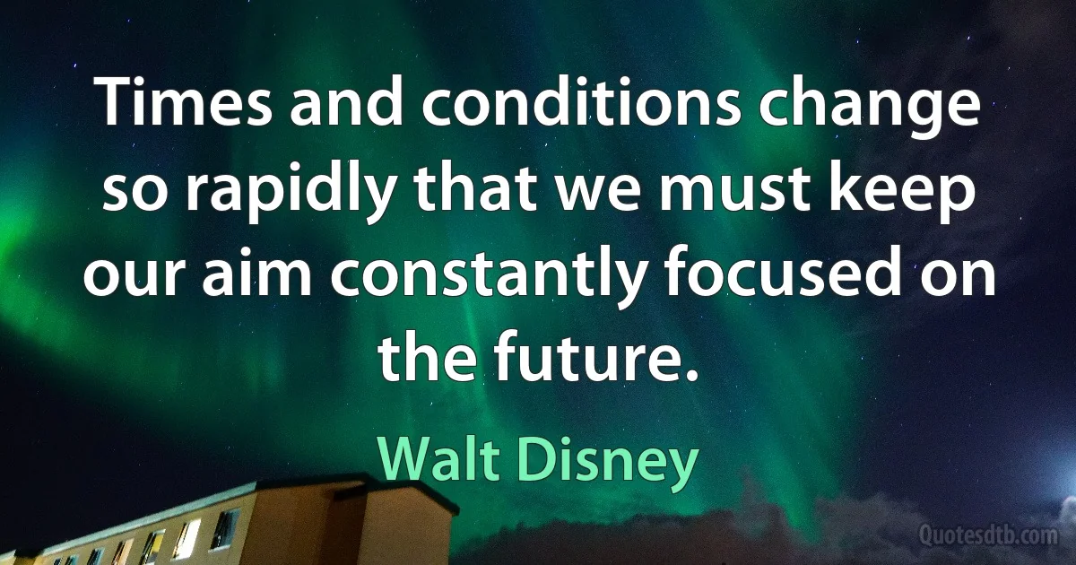 Times and conditions change so rapidly that we must keep our aim constantly focused on the future. (Walt Disney)