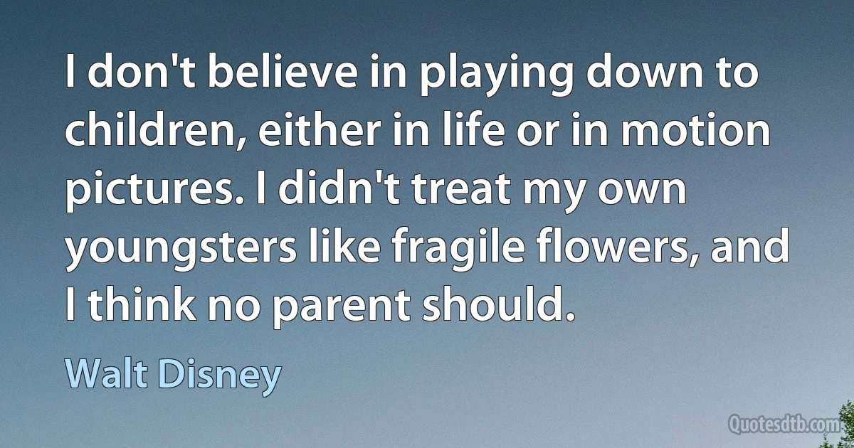 I don't believe in playing down to children, either in life or in motion pictures. I didn't treat my own youngsters like fragile flowers, and I think no parent should. (Walt Disney)