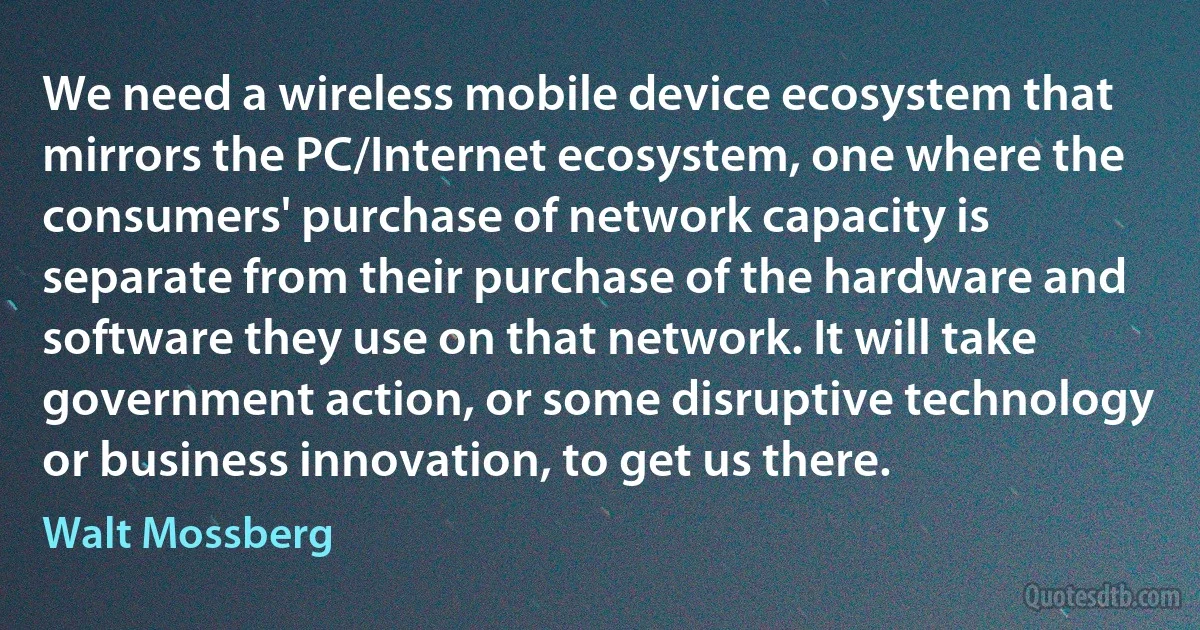 We need a wireless mobile device ecosystem that mirrors the PC/Internet ecosystem, one where the consumers' purchase of network capacity is separate from their purchase of the hardware and software they use on that network. It will take government action, or some disruptive technology or business innovation, to get us there. (Walt Mossberg)